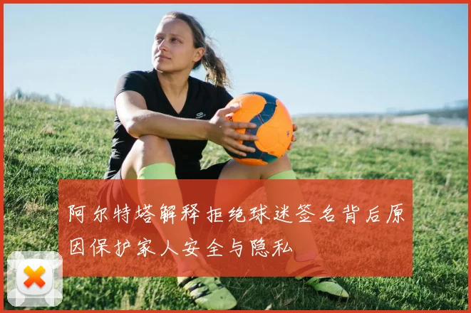 阿尔特塔解释拒绝球迷签名背后原因保护家人安全与隐私