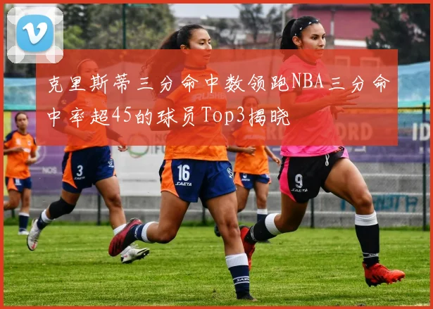 克里斯蒂三分命中数领跑NBA三分命中率超45的球员Top3揭晓