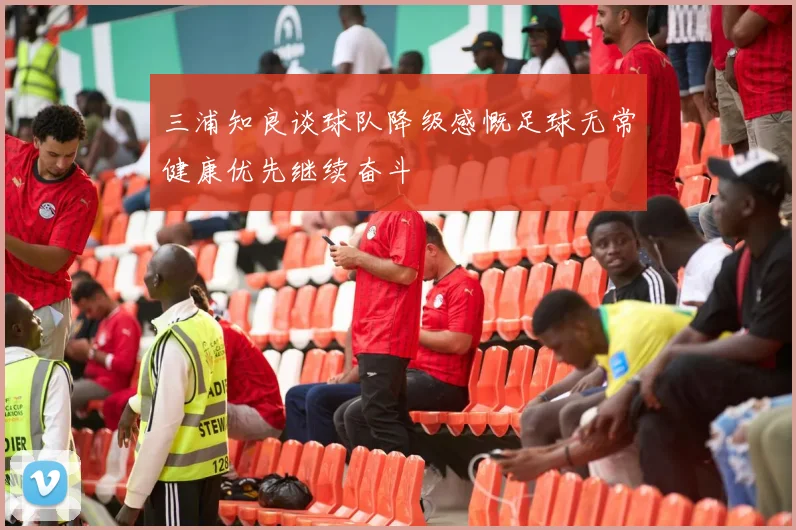 三浦知良谈球队降级感慨足球无常健康优先继续奋斗
