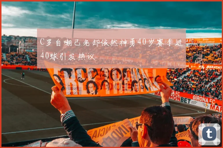 C罗自嘲已老却依然神勇40岁赛季进40球引发热议