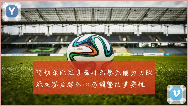 阿切尔比坦言面对巴黎无能为力欧冠决赛后球队心态调整的重要性