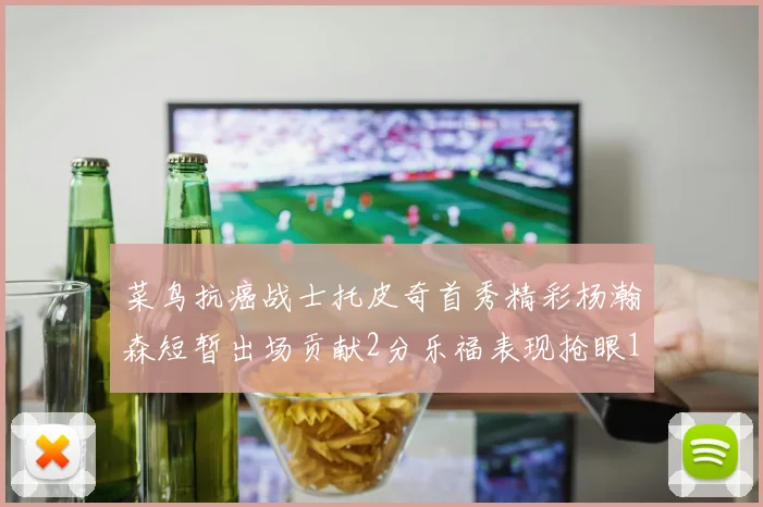 菜鸟抗癌战士托皮奇首秀精彩杨瀚森短暂出场贡献2分乐福表现抢眼14分钟斩获11分2助