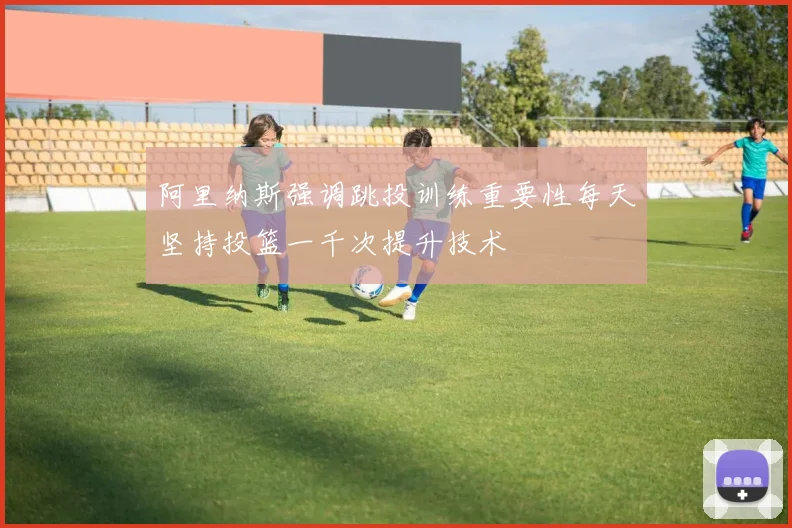 阿里纳斯强调跳投训练重要性每天坚持投篮一千次提升技术