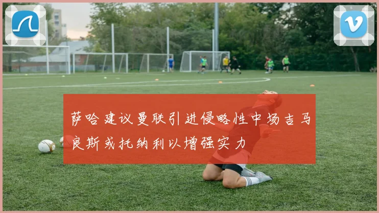 萨哈建议曼联引进侵略性中场吉马良斯或托纳利以增强实力