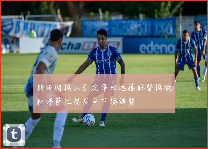 斯洛特换人引发争议远藤航替换被批评萨拉赫应当下场调整
