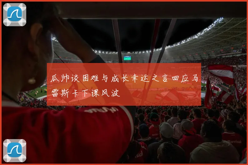 瓜帅谈困难与成长幸运之言回应马雷斯卡下课风波