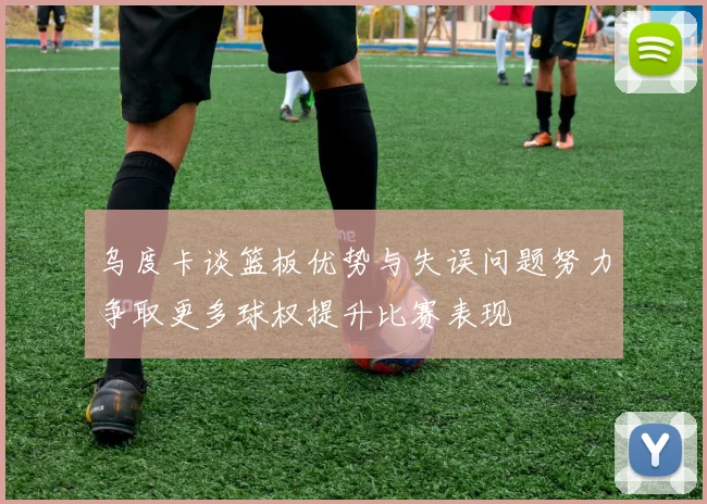 乌度卡谈篮板优势与失误问题努力争取更多球权提升比赛表现