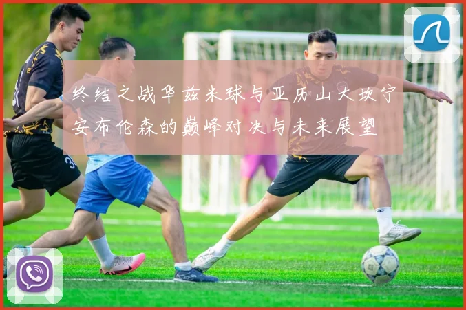 终结之战华兹米球与亚历山大坎宁安布伦森的巅峰对决与未来展望