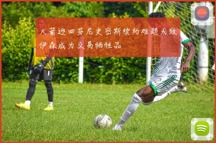 火箭迎回芬尼史密斯续约难题或致伊森成为交易牺牲品