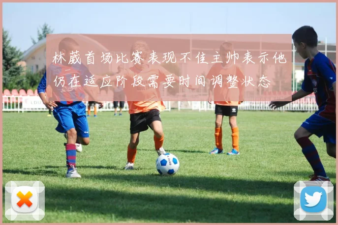 林葳首场比赛表现不佳主帅表示他仍在适应阶段需要时间调整状态