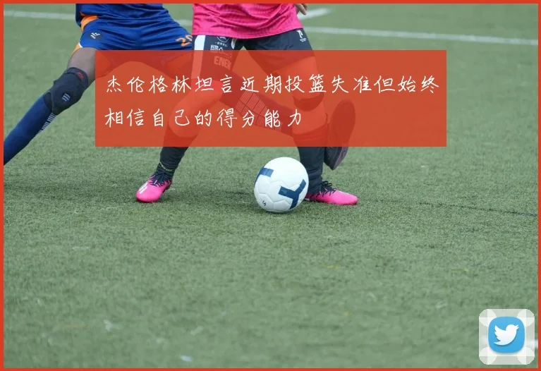 杰伦格林坦言近期投篮失准但始终相信自己的得分能力