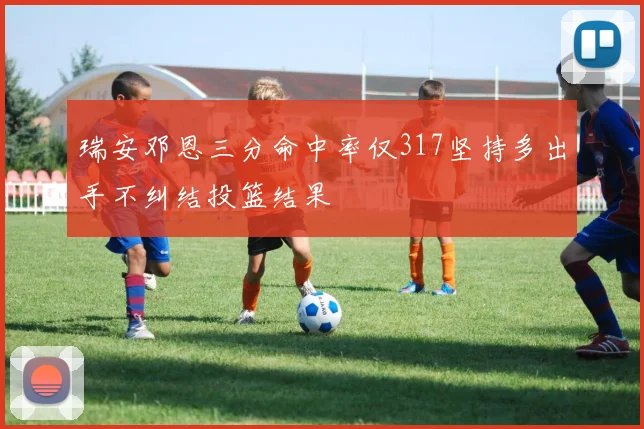 瑞安邓恩三分命中率仅317坚持多出手不纠结投篮结果