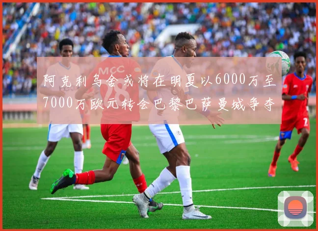 阿克利乌舍或将在明夏以6000万至7000万欧元转会巴黎巴萨曼城争夺战升级