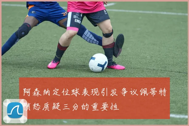 阿森纳定位球表现引发争议佩蒂特愤怒质疑三分的重要性