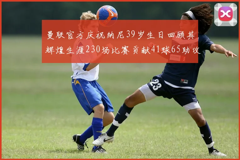 曼联官方庆祝纳尼39岁生日回顾其辉煌生涯230场比赛贡献41球65助攻