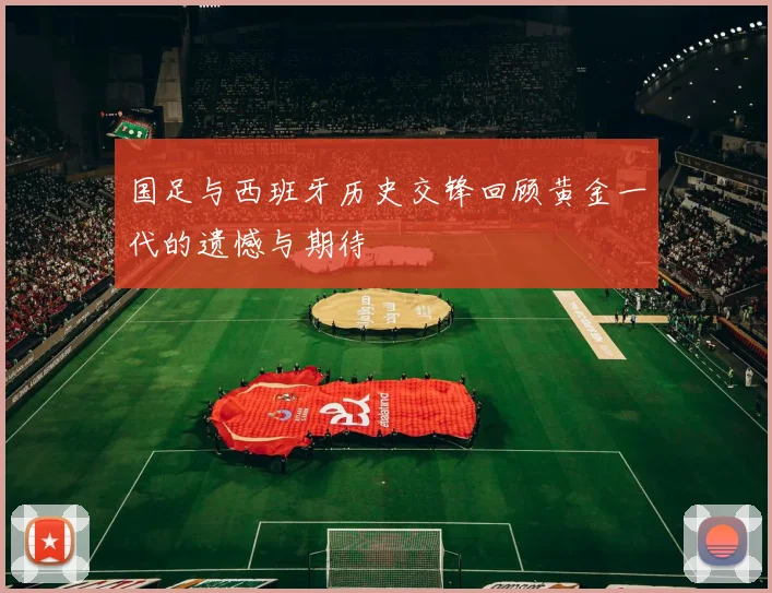 国足与西班牙历史交锋回顾黄金一代的遗憾与期待