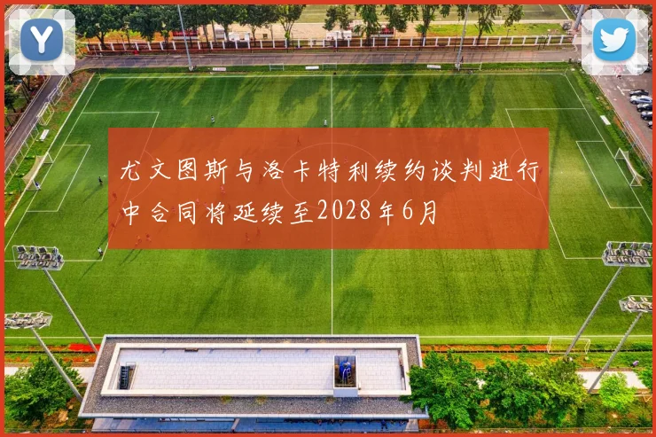 尤文图斯与洛卡特利续约谈判进行中合同将延续至2028年6月
