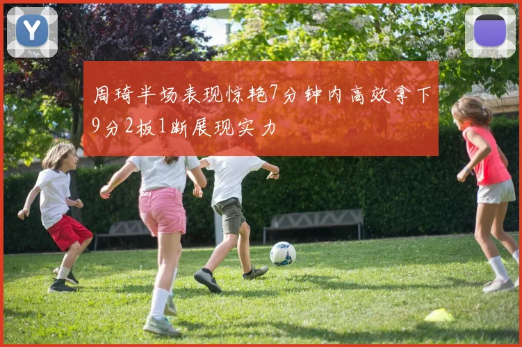 周琦半场表现惊艳7分钟内高效拿下9分2板1断展现实力