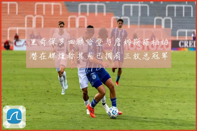 里奇保罗回顾哈登与詹姆斯搭档的潜在辉煌称其或已拥有三枚总冠军戒指