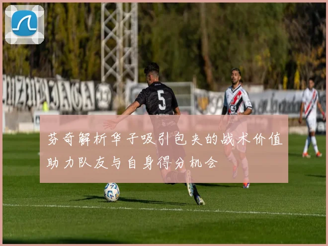 芬奇解析华子吸引包夹的战术价值助力队友与自身得分机会