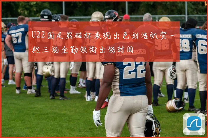 U22国足熊猫杯表现出色刘浩帆贺一然三场全勤领衔出场时间