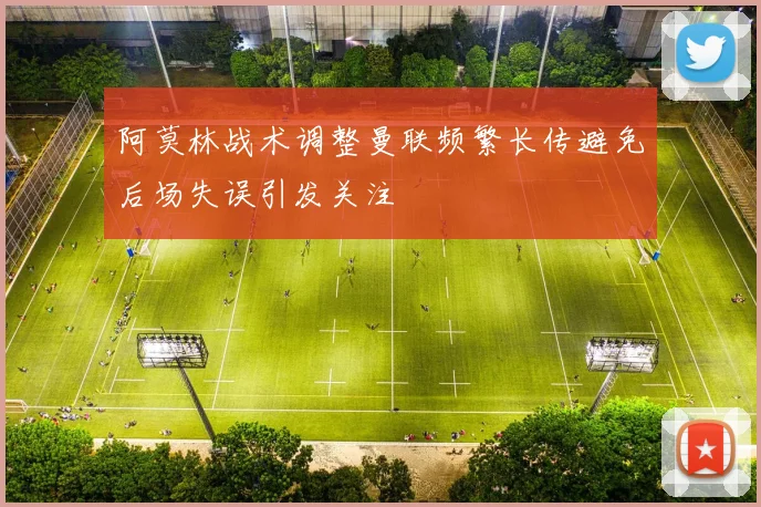 阿莫林战术调整曼联频繁长传避免后场失误引发关注